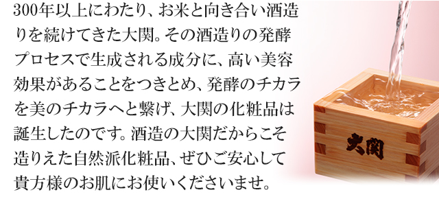 300年以上にわたり、お米と向き合い酒造りを続けてきた大関。その酒造りの発酵プロセスで生成される成分に、高い美容効果があることをつきとめ、発酵のチカラを美のチカラへと繋げ、大関の化粧品は誕生したのです。酒造の大関だからこそ造りえた自然派化粧品、ぜひご安心して貴方様のお肌にお使いくださいませ。