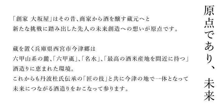 原点であり、未来。「創家大坂屋」はその昔、商家から酒を醸す蔵元へと新たな挑戦を踏み出した先人の未来創造への思いが原点です。蔵を置く兵庫県西宮市今津郷は六甲山系の麓、「六甲おろし」「名水」「最高の酒米産地を間近に持つ」酒造りに恵まれた環境。これからも丹波杜氏伝承の「匠の技」と共に今津の地で一体となって未来につながる酒造りを行って参ります。