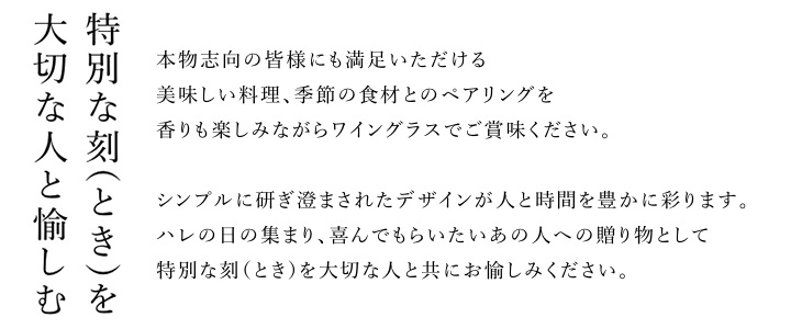 特別なときを大切な人と愉しむ。本物志向の皆様にも満足いただける美味しい料理、季節の料理とのペアリングを香りも楽しみながらワイングラスでご賞味ください。シンプルに研ぎ澄まされたデザインが人と時間を豊かに彩ります。ハレの日の集まり、喜んでもらいたいあの人への贈り物として特別なときを大切な人と共にお愉しみください。